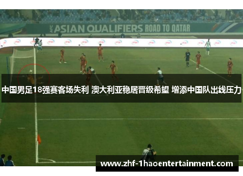中国男足18强赛客场失利 澳大利亚稳居晋级希望 增添中国队出线压力 中国男足18强赛客场失利 澳大利亚稳居晋级希望 增添中国队出线压力